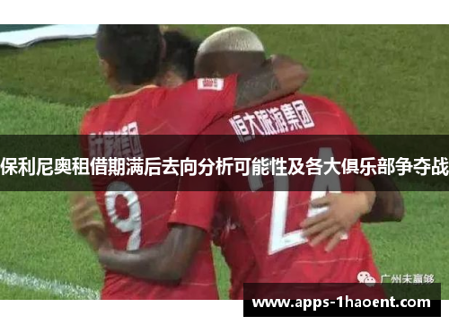 保利尼奥租借期满后去向分析可能性及各大俱乐部争夺战