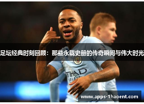 足坛经典时刻回顾：那些永载史册的传奇瞬间与伟大时光