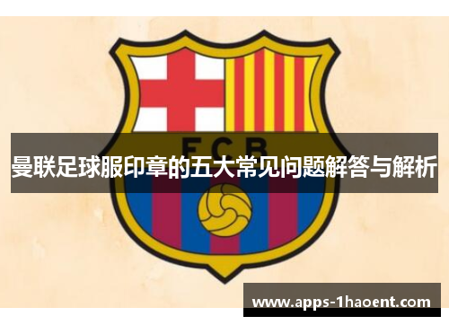 曼联足球服印章的五大常见问题解答与解析