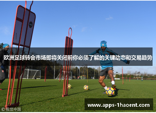 欧洲足球转会市场即将关闭前你必须了解的关键动态和交易趋势