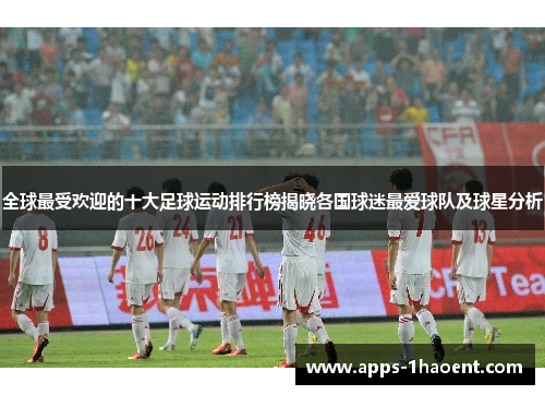 全球最受欢迎的十大足球运动排行榜揭晓各国球迷最爱球队及球星分析
