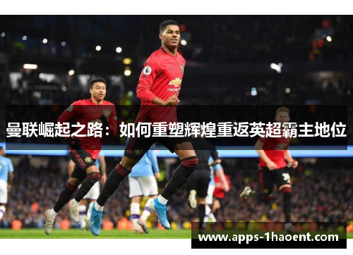 曼联崛起之路:如何重塑辉煌重返英超霸主地位 曼联崛起之路:如何重塑辉煌重返英超霸主地位
