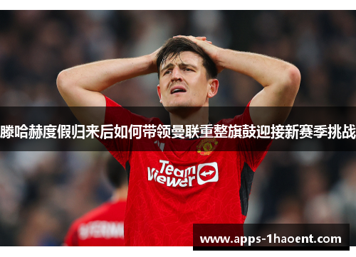 滕哈赫度假归来后如何带领曼联重整旗鼓迎接新赛季挑战 滕哈赫度假归来后如何带领曼联重整旗鼓迎接新赛季挑战