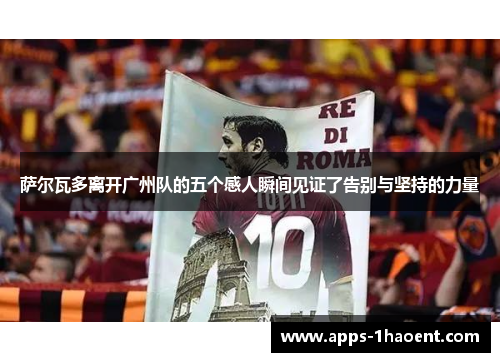 萨尔瓦多离开广州队的五个感人瞬间见证了告别与坚持的力量